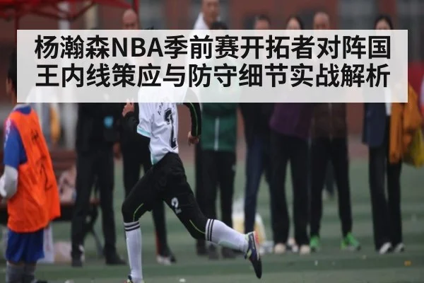 杨瀚森NBA季前赛开拓者对阵国王内线策应与防守细节实战解析 - kaiyun