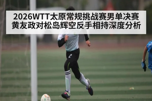 2026WTT太原常规挑战赛男单决赛黄友政对松岛辉空反手相持深度分析 - kaiyun